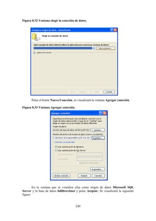 249
Figura 8.32 Ventana elegir la conexión de datos.
Pulse el botón Nueva Conexión, se visualizará la ventana Agregar conexión:
Figura 8.33 Ventana Agregar conexión.
En la ventana que se visualiza elija como origen de datos Microsoft SQL
Server y la base de datos bdlibrovbnet y pulse Aceptar. Se visualizará la siguiente
figura:
 