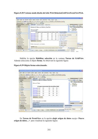 252
Figura 8.38 Ventana modo diseño del sitio Web RelacionGridViewFormViewWeb.
Habilite la opción Habilitar selección en la ventana Tareas de GridView.
Además seleccione el objeto forma. Se observará la siguiente figura:
Figura 8.39 Objeto forma seleccionado.
En Tareas de FormView en la opción elegir origen de datos escoja <Nuevo
origen de datos…> para visualizar la siguiente figura:
 