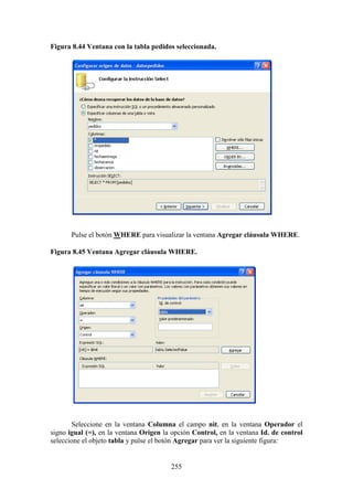 255
Figura 8.44 Ventana con la tabla pedidos seleccionada.
Pulse el botón WHERE para visualizar la ventana Agregar cláusula WHERE.
Figura 8.45 Ventana Agregar cláusula WHERE.
Seleccione en la ventana Columna el campo nit, en la ventana Operador el
signo igual (=), en la ventana Origen la opción Control, en la ventana Id. de control
seleccione el objeto tabla y pulse el botón Agregar para ver la siguiente figura:
 