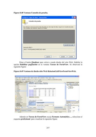 257
Figura 8.48 Ventana Consulta de prueba.
Pulse el botón Finalizar para volver a modo diseño del sitio Web. Habilite la
opción Habilitar paginación en la ventana Tareas de FormView. Se observará la
siguiente figura:
Figura 8.49 Ventana de diseño sitio Web RelacionGridViewFormViewWeb.
Además en Tareas de FormView escoja Formato Automático…, seleccione el
esquema profesional para visualizar la siguiente figura:
 