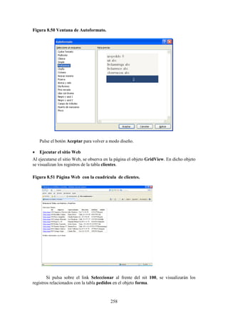 258
Figura 8.50 Ventana de Autoformato.
Pulse el botón Aceptar para volver a modo diseño.
 Ejecutar el sitio Web
Al ejecutarse el sitio Web, se observa en la página el objeto GridView. En dicho objeto
se visualizan los registros de la tabla clientes.
Figura 8.51 Página Web con la cuadrícula de clientes.
Si pulsa sobre el link Seleccionar al frente del nit 100, se visualizarán los
registros relacionados con la tabla pedidos en el objeto forma.
 
