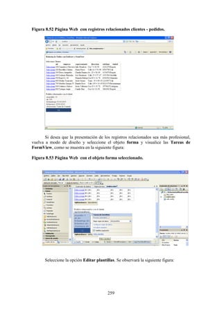 259
Figura 8.52 Página Web con registros relacionados clientes - pedidos.
Si desea que la presentación de los registros relacionados sea más profesional,
vuelva a modo de diseño y seleccione el objeto forma y visualice las Tareas de
FormView, como se muestra en la siguiente figura:
Figura 8.53 Página Web con el objeto forma seleccionado.
Seleccione la opción Editar plantillas. Se observará la siguiente figura:
 