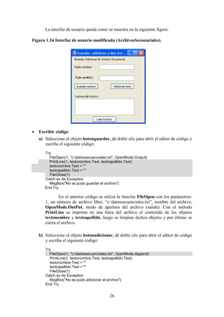 26
La interfaz de usuario queda como se muestra en la siguiente figura:
Figura 1.16 Interfaz de usuario modificada (ArchivosSecuenciales).
 Escribir código
a) Seleccione el objeto botonguardar, dé doble clic para abrir el editor de código y
escriba el siguiente código:
Try
FileOpen(1, "c:datossecuenciales.txt", OpenMode.Output)
PrintLine(1, textonombre.Text, textoapellido.Text)
textonombre.Text = ""
textoapellido.Text = ""
FileClose(1)
Catch ex As Exception
MsgBox("No se pudo guardar el archivo")
End Try
En el anterior código se utiliza la función FileOpen con los parámetros:
1, un número de archivo libre, “c:datossecuenciales.txt”, nombre del archivo,
OpenMode.OutPut, modo de apertura del archivo (salida). Con el método
PrintLine se imprime en una línea del archivo el contenido de los objetos
textonombre y textoapellido, luego se limpian dichos objetos y por último se
cierra el archivo.
b) Seleccione el objeto botonadicionar, dé doble clic para abrir el editor de código
y escriba el siguiente código:
Try
FileOpen(1, "c:datossecuenciales.txt", OpenMode.Append)
PrintLine(1, textonombre.Text, textoapellido.Text)
textonombre.Text = ""
textoapellido.Text = ""
FileClose(1)
Catch ex As Exception
MsgBox("No se pudo adicionar el archivo")
End Try
 