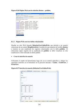261
Figura 8.56 Página Web con la relación clientes – pedidos.
8.1.3 Página Web con tres tablas relacionadas
Diseñar un sitio Web llamado RelacionTresTablasWeb, que permita a un usuario
seleccionar de un control DropDownList el nombre de una empresa de la tabla clientes
y mostrar en una cuadrícula los registros relacionados con la tabla pedidos. Al
seleccionar algún registro de la cuadrícula de pedidos se debe visualizar en otra
cuadrícula la venta realizada en dicho pedido.
 Crear la interfaz de usuario
Utilizando el cuadro de herramientas haga clic en el control específico y ubique los
siguientes controles en el formulario en la posición deseada: 3 Label, 1 GridView, 1
FormView.
Figura 8.57 Interfaz de usuario (RelacionTresTablasWeb).
 