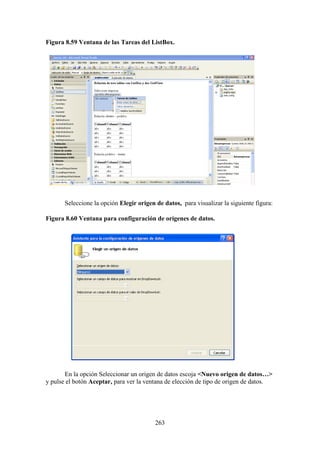 263
Figura 8.59 Ventana de las Tareas del ListBox.
Seleccione la opción Elegir origen de datos, para visualizar la siguiente figura:
Figura 8.60 Ventana para configuración de orígenes de datos.
En la opción Seleccionar un origen de datos escoja <Nuevo origen de datos…>
y pulse el botón Aceptar, para ver la ventana de elección de tipo de origen de datos.
 