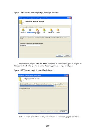 264
Figura 8.61 Ventana para elegir tipo de origen de datos.
Seleccione el objeto Base de datos y cambie el identificador para el origen de
datos por datosclientes y pulse el botón Aceptar, para ver la siguiente figura:
Figura 8.62 Ventana elegir la conexión de datos.
Pulse el botón Nueva Conexión, se visualizará la ventana Agregar conexión:
 