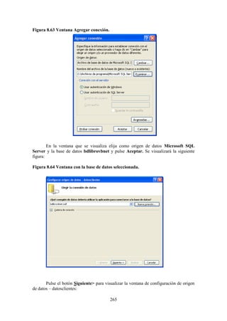 265
Figura 8.63 Ventana Agregar conexión.
En la ventana que se visualiza elija como origen de datos Microsoft SQL
Server y la base de datos bdlibrovbnet y pulse Aceptar. Se visualizará la siguiente
figura:
Figura 8.64 Ventana con la base de datos seleccionada.
Pulse el botón Siguiente> para visualizar la ventana de configuración de origen
de datos – datosclientes:
 