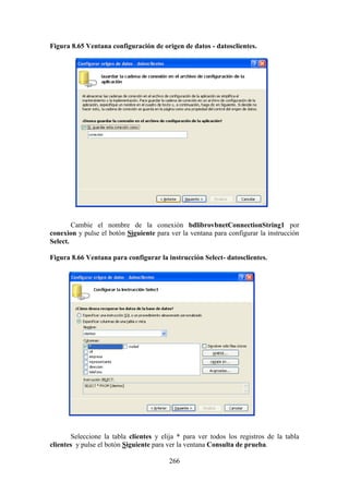 266
Figura 8.65 Ventana configuración de origen de datos - datosclientes.
Cambie el nombre de la conexión bdlibrovbnetConnectionString1 por
conexion y pulse el botón Siguiente para ver la ventana para configurar la instrucción
Select.
Figura 8.66 Ventana para configurar la instrucción Select- datosclientes.
Seleccione la tabla clientes y elija * para ver todos los registros de la tabla
clientes y pulse el botón Siguiente para ver la ventana Consulta de prueba.
 