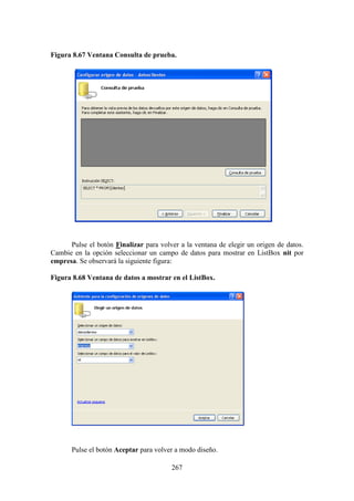 267
Figura 8.67 Ventana Consulta de prueba.
Pulse el botón Finalizar para volver a la ventana de elegir un origen de datos.
Cambie en la opción seleccionar un campo de datos para mostrar en ListBox nit por
empresa. Se observará la siguiente figura:
Figura 8.68 Ventana de datos a mostrar en el ListBox.
Pulse el botón Aceptar para volver a modo diseño.
 