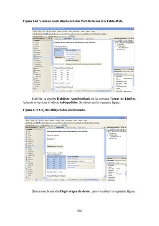 268
Figura 8.69 Ventana modo diseño del sitio Web RelacionTresTablasWeb.
Habilite la opción Habilitar AutoPostBack en la ventana Tareas de ListBox.
Además seleccione el objeto tablapedidos. Se observará la siguiente figura:
Figura 8.70 Objeto tablapedidos seleccionado.
Seleccione la opción Elegir origen de datos, para visualizar la siguiente figura:
 