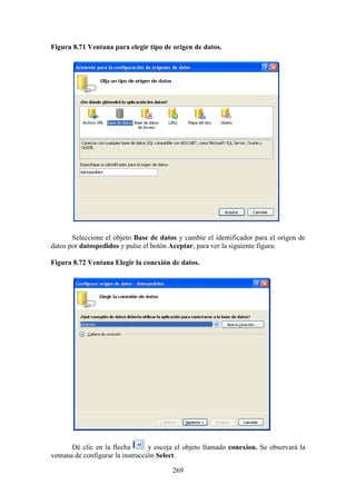 269
Figura 8.71 Ventana para elegir tipo de origen de datos.
Seleccione el objeto Base de datos y cambie el identificador para el origen de
datos por datospedidos y pulse el botón Aceptar, para ver la siguiente figura:
Figura 8.72 Ventana Elegir la conexión de datos.
Dé clic en la flecha y escoja el objeto llamado conexion. Se observará la
ventana de configurar la instrucción Select.
 