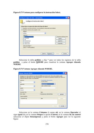 270
Figura 8.73 Ventana para configurar la instrucción Select.
Seleccione la tabla pedidos y elija * para ver todos los registros de la tabla
pedidos y pulse el botón WHERE para visualizar la ventana Agregar cláusula
WHERE.
Figura 8.74 Ventana Agregar cláusula WHERE.
Seleccione en la ventana Columna el campo nit, en la ventana Operador el
signo igual (=), en la ventana Origen la opción Control, en la ventana Id. de control
seleccione el objeto listaempresas y pulse el botón Agregar para ver la siguiente
figura:
 