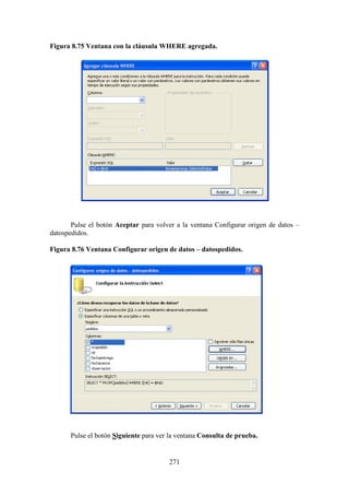 271
Figura 8.75 Ventana con la cláusula WHERE agregada.
Pulse el botón Aceptar para volver a la ventana Configurar origen de datos –
datospedidos.
Figura 8.76 Ventana Configurar origen de datos – datospedidos.
Pulse el botón Siguiente para ver la ventana Consulta de prueba.
 