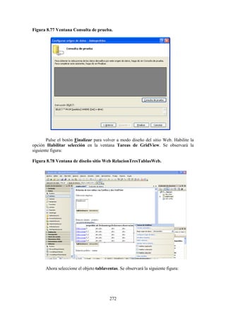 272
Figura 8.77 Ventana Consulta de prueba.
Pulse el botón Finalizar para volver a modo diseño del sitio Web. Habilite la
opción Habilitar selección en la ventana Tareas de GridView. Se observará la
siguiente figura:
Figura 8.78 Ventana de diseño sitio Web RelacionTresTablasWeb.
Ahora seleccione el objeto tablaventas. Se observará la siguiente figura:
 