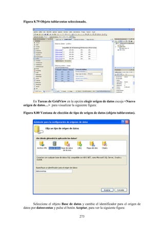273
Figura 8.79 Objeto tablaventas seleccionado.
E
En Tareas de GridView en la opción elegir origen de datos escoja <Nuevo
origen de datos…> para visualizar la siguiente figura:
Figura 8.80 Ventana de elección de tipo de origen de datos (objeto tablaventas).
Seleccione el objeto Base de datos y cambie el identificador para el origen de
datos por datosventas y pulse el botón Aceptar, para ver la siguiente figura:
 