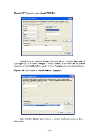 275
Figura 8.83 Ventana Agregar cláusula WHERE.
Seleccione en la ventana Columna el campo nit, en la ventana Operador el
signo igual (=), en la ventana Origen la opción Control, en la ventana Id. de control
seleccione el objeto tablapedidos y pulse el botón Agregar para ver la siguiente figura:
Figura 8.84 Ventana con la cláusula WHERE agregada.
Pulse el botón Aceptar para volver a la ventana Configurar origen de datos –
datosventas.
 