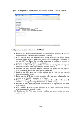278
Figura 8.89 Página Web con registros relacionados clientes – pedidos - ventas.
8.2 Ejercicios relación de tablas con ASP.NET
1. Crear un sitio Web que permita realizar una relación entre tres tablas de una base
de datos en SQL Server utilizando controles GridView.
2. Hacer un sitio Web que permita realizar una relación de tres tablas; para la
primera relación se deben seleccionar los datos desde un ListBox y visualizarlos
en un GridView. Desde éste se debe seleccionar un registro y mostrar los
registros de la segunda relación en un DataList.
3. Diseñar un sitio Web que permita visualizar en un reporte los registros
relacionados de dos tablas cuyos nit sean mayores que 500.
4. Elaborar un sitio Web que permita visualizar un reporte de los registros
relacionados cuyas empresas empiecen por las letras PO.
5. Realizar un sitio Web que permita mostrar en un ListBox los registros
relacionados de dos tablas.
6. Crear un sitio Web que permita importar todos los datos relacionados que
existan en un FormView a un archivo de Excel.
7. Hacer un sitio Web que permita mostrar los datos relacionados de dos tablas de
una base de datos por un rango determinado en la tabla principal.
8. Elaborar un sitio Web que permita la creación de un reporte con dos tablas
relacionadas.
9. Hacer un sitio Web que permita visualizar en un control DataList los registros
relacionados de dos tablas de Access.
10. Diseñar un sitio Web que permita visualizar un reporte según un rango
seleccionado.
 