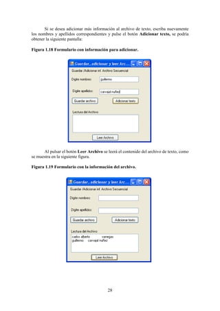 28
Si se desea adicionar más información al archivo de texto, escriba nuevamente
los nombres y apellidos correspondientes y pulse el botón Adicionar texto, se podría
obtener la siguiente pantalla:
Figura 1.18 Formulario con información para adicionar.
Al pulsar el botón Leer Archivo se leerá el contenido del archivo de texto, como
se muestra en la siguiente figura.
Figura 1.19 Formulario con la información del archivo.
 