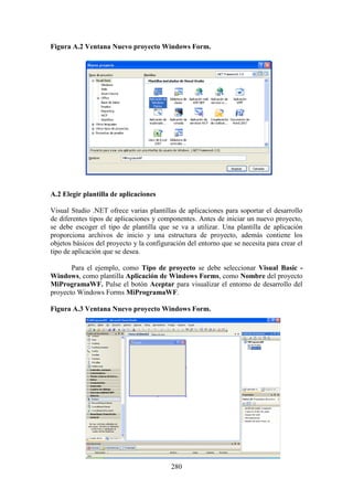 280
Figura A.2 Ventana Nuevo proyecto Windows Form.
A.2 Elegir plantilla de aplicaciones
Visual Studio .NET ofrece varias plantillas de aplicaciones para soportar el desarrollo
de diferentes tipos de aplicaciones y componentes. Antes de iniciar un nuevo proyecto,
se debe escoger el tipo de plantilla que se va a utilizar. Una plantilla de aplicación
proporciona archivos de inicio y una estructura de proyecto, además contiene los
objetos básicos del proyecto y la configuración del entorno que se necesita para crear el
tipo de aplicación que se desea.
Para el ejemplo, como Tipo de proyecto se debe seleccionar Visual Basic -
Windows, como plantilla Aplicación de Windows Forms, como Nombre del proyecto
MiProgramaWF. Pulse el botón Aceptar para visualizar el entorno de desarrollo del
proyecto Windows Forms MiProgramaWF.
Figura A.3 Ventana Nuevo proyecto Windows Form.
 