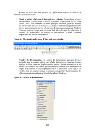 281
Cuando se selecciona una plantilla de aplicaciones aparece el entorno de
desarrollo, donde encontrará:
 Menú principal y la barra de herramientas estándar: Proporcionan acceso a
la mayoría de comandos que controlan el entorno de programación de Visual
Studio .NET. Los comandos del menú principal funcionan igual que en todas
las aplicaciones basadas en Windows. La barra de herramientas proporciona los
iconos que sirven como acceso a la mayoría de comandos estándar de Windows.
También contiene iconos que permiten abrir el explorador de soluciones, la
ventana de propiedades, el cuadro de herramientas y otros elementos
importantes del entorno de desarrollo.
Figura A.4 Menú principal y barra de herramientas estándar.
 Cuadro de Herramientas: El cuadro de herramientas contiene diversos
controles que se pueden utilizar para añadir ilustraciones, etiquetas, botones,
cuadros de lista, barras de desplazamiento, menús y formas geométricas a una
interfaz de usuario. Cada control que se añade a un formulario se convierte en un
objeto de la interfaz de usuario programable en la aplicación. Estos objetos son
visibles para los usuarios cuando la aplicación se ejecuta y funcionan como los
objetos estándar de cualquier aplicación basada en Windows.
Figura A.5 Cuadro de Herramientas.
Barra de Herramientas
Menú Principal
 
