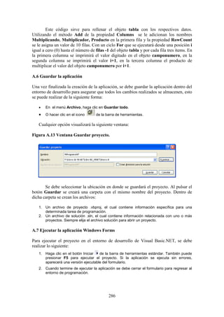 286
Este código sirve para rellenar el objeto tabla con los respectivos datos.
Utilizando el método Add de la propiedad Columns se le adicionan los nombres
Multiplicando, Multiplicador, Producto en la primera fila y la propiedad RowCount
se le asigna un valor de 10 filas. Con un ciclo For que se ejecutará desde una posición i
igual a cero (0) hasta el número de filas -1 del objeto tabla y por cada fila tres ítems. En
la primera columna se imprimirá el valor digitado en el objeto camponumero, en la
segunda columna se imprimirá el valor i+1, en la tercera columna el producto de
multiplicar el valor del objeto camponumero por i+1.
A.6 Guardar la aplicación
Una vez finalizada la creación de la aplicación, se debe guardar la aplicación dentro del
entorno de desarrollo para asegurar que todos los cambios realizados se almacenen, esto
se puede realizar de la siguiente forma:
 En el menú Archivo, haga clic en Guardar todo.
 O hacer clic en el icono de la barra de herramientas.
Cualquier opción visualizará la siguiente ventana:
Figura A.13 Ventana Guardar proyecto.
Se debe seleccionar la ubicación en donde se guardará el proyecto. Al pulsar el
botón Guardar se creará una carpeta con el mismo nombre del proyecto. Dentro de
dicha carpeta se crean los archivos:
1. Un archivo de proyecto .vbproj, el cual contiene información específica para una
determinada tarea de programación.
2. Un archivo de solución .sln, el cual contiene información relacionada con uno o más
proyectos. Siempre elija el archivo solución para abrir un proyecto.
A.7 Ejecutar la aplicación Windows Forms
Para ejecutar el proyecto en el entorno de desarrollo de Visual Basic.NET, se debe
realizar lo siguiente:
1. Haga clic en el botón Iniciar de la barra de herramientas estándar. También puede
presionar F5 para ejecutar el proyecto. Si la aplicación se ejecuta sin errores,
aparecerá una versión ejecutable del formulario.
2. Cuando termine de ejecutar la aplicación se debe cerrar el formulario para regresar al
entorno de programación.
 
