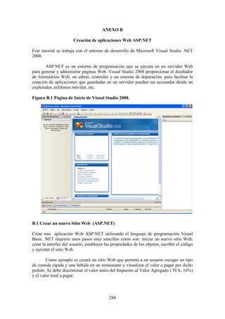 288
ANEXO B
Creación de aplicaciones Web ASP.NET
Este tutorial se trabaja con el entorno de desarrollo de Microsoft Visual Studio .NET
2008.
ASP.NET es un entorno de programación que se ejecuta en un servidor Web
para generar y administrar páginas Web. Visual Studio 2008 proporcionar el diseñador
de formularios Web, un editor, controles y un sistema de depuración, para facilitar la
creación de aplicaciones que guardadas en un servidor pueden ser accesadas desde un
explorador, teléfonos móviles, etc.
Figura B.1 Página de Inicio de Visual Studio 2008.
B.1 Crear un nuevo Sitio Web (ASP.NET)
Crear una aplicación Web ASP.NET utilizando el lenguaje de programación Visual
Basic .NET requiere unos pasos muy sencillos como son: iniciar un nuevo sitio Web,
crear la interfaz del usuario, establecer las propiedades de los objetos, escribir el código
y ejecutar el sitio Web.
Como ejemplo se creará un sitio Web que permita a un usuario escoger un tipo
de comida rápida y una bebida en un restaurante y visualizar el valor a pagar por dicho
pedido. Se debe discriminar el valor antes del Impuesto al Valor Agregado ( IVA, 16%)
y el valor total a pagar.
 