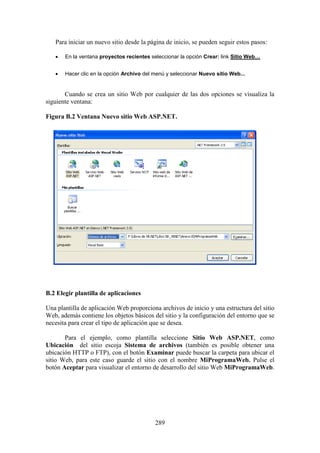 289
Para iniciar un nuevo sitio desde la página de inicio, se pueden seguir estos pasos:
 En la ventana proyectos recientes seleccionar la opción Crear: link Sitio Web…
 Hacer clic en la opción Archivo del menú y seleccionar Nuevo sitio Web...
Cuando se crea un sitio Web por cualquier de las dos opciones se visualiza la
siguiente ventana:
Figura B.2 Ventana Nuevo sitio Web ASP.NET.
B.2 Elegir plantilla de aplicaciones
Una plantilla de aplicación Web proporciona archivos de inicio y una estructura del sitio
Web, además contiene los objetos básicos del sitio y la configuración del entorno que se
necesita para crear el tipo de aplicación que se desea.
Para el ejemplo, como plantilla seleccione Sitio Web ASP.NET, como
Ubicación del sitio escoja Sistema de archivos (también es posible obtener una
ubicación HTTP o FTP), con el botón Examinar puede buscar la carpeta para ubicar el
sitio Web, para este caso guarde el sitio con el nombre MiProgramaWeb. Pulse el
botón Aceptar para visualizar el entorno de desarrollo del sitio Web MiProgramaWeb.
 