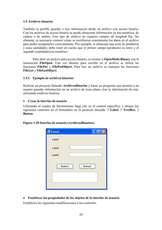 29
1.5 Archivos binarios
También es posible guardar o leer información desde un archivo con acceso binario.
Con los archivos de acceso binario se puede almacenar información ya sea numérica, de
cadena o de ambas. Este tipo de archivo no requiere campos de longitud fija. No
obstante, es necesario conocer cómo se escribieron exactamente los datos en el archivo
para poder recuperarlos correctamente. Por ejemplo, si almacena una serie de productos
y unas cantidades, debe tener en cuenta que el primer campo (producto) es texto y el
segundo (cantidades) es numérico.
Para abrir un archivo para acceso binario, se recurre a OpenMode.Binary con la
instrucción FileOpen. Una vez abierto, para escribir en el archivo se utiliza las
funciones FilePut y FilePutObject. Para leer un archivo se manejan las funciones
FileGet y FileGetObject.
1.5.1 Ejemplo de archivos binarios
Realizar un proyecto llamado ArchivosBinarios y hacer un programa que permita a un
usuario guardar información en un archivo de texto plano, leer la información de este,
utilizando archivos binarios.
 Crear la interfaz de usuario
Utilizando el cuadro de herramientas haga clic en el control específico y ubique los
siguientes controles en el formulario en la posición deseada: 3 Label, 3 TextBox, 2
Button.
Figura 1.20 Interfaz de usuario (ArchivosBinarios).
 Establecer las propiedades de los objetos de la interfaz de usuario
Establezca las siguientes modificaciones a los controles:
 
