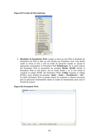 291
Figura B.5 Cuadro de Herramientas.
 Diseñador de formularios Web: cuando se inicia un sitio Web el diseñador de
formularios de Web se abre en vista Diseño (un formulario tiene vista diseño
cundo se inicia el sitio y está en modo de ejecución cuando se ejecuta la
aplicación), mostrándose el formulario Web Default.aspx. En la parte inferior
del formulario Web se encuentran las pestañas Diseño, Dividir (divide el
formulario Web en dos partes: una en modo diseño y en la otra mitad se
visualiza el código HTML del formulario Web), Código (muestra el código
HTML), como también las pestañas <html>, <body>, <form#form1>, <div>.
En dicho formulario Web se pueden ubicar los controles u objetos necesarios
para la aplicación arrastrándolos desde el cuadro de herramientas para crear la
interfaz de usuario.
Figura B.6 Formulario Web.
 