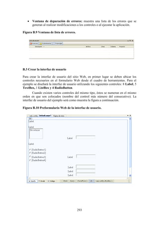 293
 Ventana de depuración de errores: muestra una lista de los errores que se
generan al realizar modificaciones a los controles o al ejecutar la aplicación.
Figura B.9 Ventana de lista de errores.
B.3 Crear la interfaz de usuario
Para crear la interfaz de usuario del sitio Web, en primer lugar se deben ubicar los
controles necesarios en el formulario Web desde el cuadro de herramientas. Para el
ejemplo se diseñará la interfaz de usuario utilizando los siguientes controles: 8 Label, 5
TextBox, 1 ListBox y 4 RadioButton.
Cuando existen varios controles del mismo tipo, éstos se numeran en el mismo
orden en que son colocados (nombre del control más número del consecutivo). La
interfaz de usuario del ejemplo será como muestra la figura a continuación.
Figura B.10 Preformulario Web de la interfaz de usuario.
 