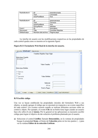 295
RadioButton3 ID botonlimonada
Text Limonada
AutoPostBack true
RadioButton4 ID botoncerveza
Text Cerveza
AutoPostBack true
GroupName bebidas
Form1 ID formulario
Document Title Comidas Rápidas
Default.aspx Nombre del archivo Pagina.aspx
La interfaz de usuario con las modificaciones respectivas en las propiedades de
cada control queda como se muestra en la siguiente figura:
Figura B.11 Formulario Web final de la interfaz de usuario.
B.5 Escribir código
Una vez se hayan establecido las propiedades iníciales del formulario Web y sus
objetos, se puede agregar el código que se ejecutará en respuesta a un evento específico
de cada control. Los eventos ocurren cuando se realizan diferentes acciones sobre un
control u objeto. Por ejemplo, el evento Clic de un botón tiene lugar cuando un usuario
hace clic sobre él con el mouse. Por lo general en las aplicaciones es necesario escribir
código para lograr el objetivo de dar solución al problema planteado por el usuario.
a) Seleccione el control ListBox llamado listacomidas, en la ventana de propiedades
busque la propiedad Items, al frente de Colección pulse en los tres puntos (…) para
ver la ventana Editor de la colección ListItem:
 