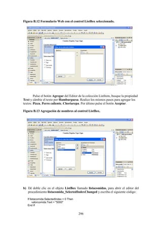 296
Figura B.12 Formulario Web con el control ListBox seleccionado.
Pulse el botón Agregar del Editor de la colección ListItem, busque la propiedad
Text y cámbie el texto por Hamburguesa. Realice los mismos pasos para agregar los
textos: Pizza, Perro caliente, Choriarepa. Por último pulse el botón Aceptar.
Figura B.13 Agregación de nombres al control ListBox.
b) Dé doble clic en el objeto ListBox llamado listacomidas, para abrir el editor del
procedimiento listacomida_SelectedIndexChanged y escriba el siguiente código:
If listacomida.SelectedIndex = 0 Then
valorcomida.Text = "5000"
End If
 