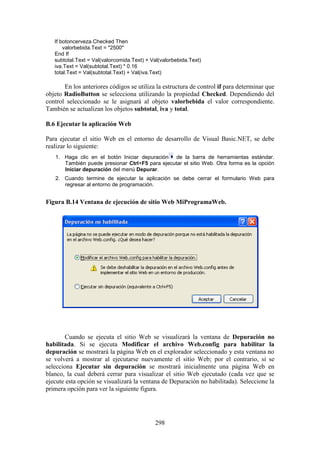 298
If botoncerveza.Checked Then
valorbebida.Text = "2500"
End If
subtotal.Text = Val(valorcomida.Text) + Val(valorbebida.Text)
iva.Text = Val(subtotal.Text) * 0.16
total.Text = Val(subtotal.Text) + Val(iva.Text)
En los anteriores códigos se utiliza la estructura de control if para determinar que
objeto RadioButton se selecciona utilizando la propiedad Checked. Dependiendo del
control seleccionado se le asignará al objeto valorbebida el valor correspondiente.
También se actualizan los objetos subtotal, iva y total.
B.6 Ejecutar la aplicación Web
Para ejecutar el sitio Web en el entorno de desarrollo de Visual Basic.NET, se debe
realizar lo siguiente:
1. Haga clic en el botón Iniciar depuración de la barra de herramientas estándar.
También puede presionar Ctrl+F5 para ejecutar el sitio Web. Otra forma es la opción
Iniciar depuración del menú Depurar.
2. Cuando termine de ejecutar la aplicación se debe cerrar el formulario Web para
regresar al entorno de programación.
Figura B.14 Ventana de ejecución de sitio Web MiProgramaWeb.
Cuando se ejecuta el sitio Web se visualizará la ventana de Depuración no
habilitada. Si se ejecuta Modificar el archivo Web.config para habilitar la
depuración se mostrará la página Web en el explorador seleccionado y esta ventana no
se volverá a mostrar al ejecutarse nuevamente el sitio Web; por el contrario, si se
selecciona Ejecutar sin depuración se mostrará inicialmente una página Web en
blanco, la cual deberá cerrar para visualizar el sitio Web ejecutado (cada vez que se
ejecute esta opción se visualizará la ventana de Depuración no habilitada). Seleccione la
primera opción para ver la siguiente figura.
 