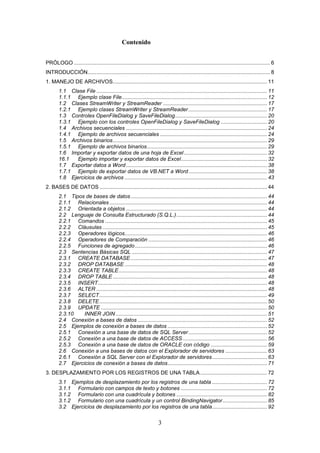3
Contenido
PRÓLOGO .................................................................................................................................... 6
INTRODUCCIÓN........................................................................................................................... 8
1. MANEJO DE ARCHIVOS........................................................................................................ 11
1.1 Clase File ................................................................................................................... 11
1.1.1 Ejemplo clase File.................................................................................................. 12
1.2 Clases StreamWriter y StreamReader ...................................................................... 17
1.2.1 Ejemplo clases StreamWriter y StreamReader..................................................... 17
1.3 Controles OpenFileDialog y SaveFileDialog.............................................................. 20
1.3.1 Ejemplo con los controles OpenFileDialog y SaveFileDialog ............................... 20
1.4 Archivos secuenciales ............................................................................................... 24
1.4.1 Ejemplo de archivos secuenciales ........................................................................ 24
1.5 Archivos binarios........................................................................................................ 29
1.5.1 Ejemplo de archivos binarios................................................................................. 29
1.6 Importar y exportar datos de una hoja de Excel........................................................ 32
16.1 Ejemplo importar y exportar datos de Excel.......................................................... 32
1.7 Exportar datos a Word ............................................................................................... 38
1.7.1 Ejemplo de exportar datos de VB.NET a Word..................................................... 38
1.8 Ejercicios de archivos ................................................................................................ 43
2. BASES DE DATOS ................................................................................................................. 44
2.1 Tipos de bases de datos............................................................................................ 44
2.1.1 Relacionales .......................................................................................................... 44
2.1.2 Orientada a objetos ............................................................................................... 44
2.2 Lenguaje de Consulta Estructurado (S.Q.L.)............................................................. 44
2.2.1 Comandos ............................................................................................................. 45
2.2.2 Cláusulas ............................................................................................................... 45
2.2.3 Operadores lógicos................................................................................................ 46
2.2.4 Operadores de Comparación ................................................................................ 46
2.2.5 Funciones de agregado......................................................................................... 46
2.3 Sentencias Básicas SQL ........................................................................................... 47
2.3.1 CREATE DATABASE............................................................................................ 47
2.3.2 DROP DATABASE ................................................................................................ 48
2.3.3 CREATE TABLE.................................................................................................... 48
2.3.4 DROP TABLE........................................................................................................ 48
2.3.5 INSERT.................................................................................................................. 48
2.3.6 ALTER ................................................................................................................... 48
2.3.7 SELECT................................................................................................................. 49
2.3.8 DELETE................................................................................................................. 50
2.3.9 UPDATE ................................................................................................................ 50
2.3.10 INNER JOIN ...................................................................................................... 51
2.4 Conexión a bases de datos ....................................................................................... 52
2.5 Ejemplos de conexión a bases de datos ................................................................... 52
2.5.1 Conexión a una base de datos de SQL Server..................................................... 52
2.5.2 Conexión a una base de datos de ACCESS......................................................... 56
2.5.3 Conexión a una base de datos de ORACLE con código ...................................... 59
2.6 Conexión a una bases de datos con el Explorador de servidores ............................ 63
2.6.1 Conexión a SQL Server con el Explorador de servidores..................................... 63
2.7 Ejercicios de conexión a bases de datos................................................................... 71
3. DESPLAZAMIENTO POR LOS REGISTROS DE UNA TABLA............................................. 72
3.1 Ejemplos de desplazamiento por los registros de una tabla ..................................... 72
3.1.1 Formulario con campos de texto y botones .......................................................... 72
3.1.2 Formulario con una cuadrícula y botones ............................................................. 82
3.1.2 Formulario con una cuadrícula y un control BindingNavigator.............................. 85
3.2 Ejercicios de desplazamiento por los registros de una tabla..................................... 92
 