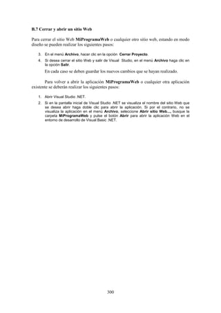 300
B.7 Cerrar y abrir un sitio Web
Para cerrar el sitio Web MiProgramaWeb o cualquier otro sitio web, estando en modo
diseño se pueden realizar los siguientes pasos:
3. En el menú Archivo, hacer clic en la opción Cerrar Proyecto.
4. Si desea cerrar el sitio Web y salir de Visual Studio, en el menú Archivo haga clic en
la opción Salir.
En cada caso se deben guardar los nuevos cambios que se hayan realizado.
Para volver a abrir la aplicación MiProgramaWeb o cualquier otra aplicación
existente se deberán realizar los siguientes pasos:
1. Abrir Visual Studio .NET.
2. Si en la pantalla inicial de Visual Studio .NET se visualiza el nombre del sitio Web que
se desea abrir haga doble clic para abrir la aplicación. Si por el contrario, no se
visualiza la aplicación en el menú Archivo, seleccione Abrir sitio Web..., busque la
carpeta MiProgramaWeb y pulse el botón Abrir para abrir la aplicación Web en el
entorno de desarrollo de Visual Basic .NET.
 