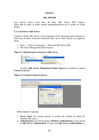 301
ANEXO C
SQL SERVER
Este tutorial utiliza como base de datos SQL Server 2005 Express.
Dicha base de datos se puede instalar independientemente de la versión de Visual
Studio.
C.1. Conectarse a SQL Server.
Cuando se instala SQL Server, en los programas existe una opción para conectarse a
dicha base de datos. Seleccione Microsoft SQL Server 2005. Realice los siguientes
pasos:
1. Inicio - > Todos los Programas - > Microsoft SQL Server 2005.
2. SQL Server Management Studio Express.
Figura C.1 Opciones para conectarse a SQL Server.
Al pulsar SQL Server Management Studio Express se visualiza la ventana
Connect to Server.
Figura C.2 Ventana Connect to Server.
Deberá digitar lo siguiente:
1. Server Name: Por omisión aparece el nombre del servidor en donde fue
instalado SQL Server.
2. Authenticacion: Por omisión aparece Windows Authentication, la otra opción
es SQL Server Authentication. Si selecciona SQL Server Authentication, se
 