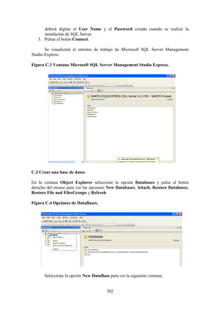 302
deberá digitar el User Name y el Password creado cuando se realizó la
instalación de SQL Server.
3. Pulsar el botón Connect.
Se visualizará el entorno de trabajo de Microsoft SQL Server Management
Studio Express.
Figura C.3 Ventana Microsoft SQL Server Management Studio Express.
C.2 Crear una base de datos
En la ventana Object Explorer seleccione la opción Databases y pulse el botón
derecho del mouse para ver las opciones New Databases, Attach, Restore Databases,
Restore File and FilesGroups y Refresh.
Figura C.4 Opciones de DataBases.
Seleccione la opción New DataBase para ver la siguiente ventana:
 