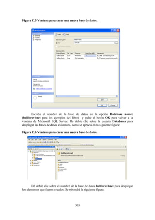 303
Figura C.5 Ventana para crear una nueva base de datos.
Escriba el nombre de la base de datos en la opción Database name:
(bdlibrovbnet para los ejemplos del libro) y pulse el botón OK para volver a la
ventana de Microsoft SQL Server. Dé doble clic sobre la carpeta Databases para
desplegar las bases de datos existentes, como se aprecia en la siguiente figura:
Figura C.6 Ventana para crear una nueva base de datos.
Dé doble clic sobre el nombre de la base de datos bdlibrovbnet para desplegar
los elementos que fueron creados. Se obtendrá la siguiente figura:
 