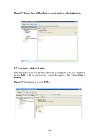 304
Figura C.7 Base de datos bdlibrovbnet con sus elementos creados inicialmente.
C.3 Crear tablas en la base de datos
Para crear tablas en la base de datos seleccione en cualquiera de las dos ventanas la
carpeta Tables y dé clic derecho para visualizar las opciones: New Tables, Filter y
Refresh.
Figura C.8 Opciones de la carpeta Tables.
 