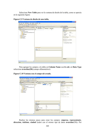 305
Seleccione New Table para ver la ventana de diseño de la tabla, como se aprecia
en la siguiente figura:
Figura C.9 Ventana de diseño de una tabla.
Para agregar los campos a la tabla en Column Name escriba nit, en Data Type
seleccione nvarchar(50) (campo alfanumérico).
Figura C.10 Ventana con el campo nit creado.
Realice los mismos pasos para crear los campos: empresa, representante,
direccion, telefono, ciudad (todos con el mismo tipo de datos nvarchar(50)). Por
 