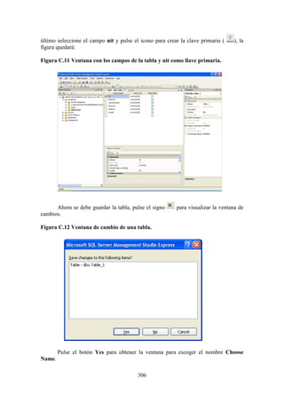 306
último seleccione el campo nit y pulse el icono para crear la clave primaria ( ), la
figura quedará:
Figura C.11 Ventana con los campos de la tabla y nit como llave primaria.
Ahora se debe guardar la tabla, pulse el signo para visualizar la ventana de
cambios.
Figura C.12 Ventana de cambio de una tabla.
Pulse el botón Yes para obtener la ventana para escoger el nombre Choose
Name.
 
