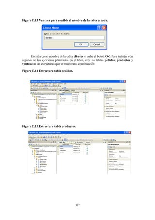 307
Figura C.13 Ventana para escribir el nombre de la tabla creada.
Escriba como nombre de la tabla clientes y pulse el botón OK. Para trabajar con
algunos de los ejercicios planteados en el libro, cree las tablas pedidos, productos y
ventas con las estructuras que se muestran a continuación:
Figura C.14 Estructura tabla pedidos.
Figura C.15 Estructura tabla productos.
 