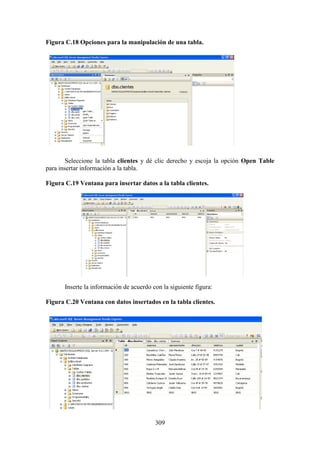 309
Figura C.18 Opciones para la manipulación de una tabla.
Seleccione la tabla clientes y dé clic derecho y escoja la opción Open Table
para insertar información a la tabla.
Figura C.19 Ventana para insertar datos a la tabla clientes.
Inserte la información de acuerdo con la siguiente figura:
Figura C.20 Ventana con datos insertados en la tabla clientes.
 