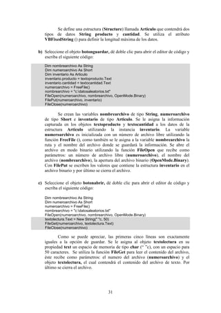 31
Se define una estructura (Structure) llamada Articulo que contendrá dos
tipos de datos String producto y cantidad. Se utiliza el atributo
VBFixedString () para definir la longitud máxima de los datos.
b) Seleccione el objeto botonguardar, dé doble clic para abrir el editor de código y
escriba el siguiente código:
Dim nombrearchivo As String
Dim numeroarchivo As Short
Dim inventario As Articulo
inventario.producto = textoproducto.Text
inventario.cantidad = textocantidad.Text
numeroarchivo = FreeFile()
nombrearchivo = "c:datosaleatorios.txt"
FileOpen(numeroarchivo, nombrearchivo, OpenMode.Binary)
FilePut(numeroarchivo, inventario)
FileClose(numeroarchivo)
Se crean las variables nombrearchivo de tipo String, numeroarchivo
de tipo Short e inventario de tipo Articulo. Se le asigna la información
capturada en los objetos textoproducto y textocantidad a los datos de la
estructura Articulo utilizando la instancia inventario. La variable
numeroarchivo es inicializada con un número de archivo libre utilizando la
función FreeFile (), como también se le asigna a la variable nombrearchivo la
ruta y el nombre del archivo donde se guardará la información. Se abre el
archivo en modo binario utilizando la función FileOpen que recibe como
parámetros: un número de archivo libre (numeroarchivo), el nombre del
archivo (nombrearchivo), la apertura del archivo binario (OpenMode.Binary).
Con FilePut se escriben los valores que contiene la estructura inventario en el
archivo binario y por último se cierra el archivo.
c) Seleccione el objeto botonabrir, dé doble clic para abrir el editor de código y
escriba el siguiente código:
Dim nombrearchivo As String
Dim numeroarchivo As Short
numeroarchivo = FreeFile()
nombrearchivo = "c:datosaleatorios.txt"
FileOpen(numeroarchivo, nombrearchivo, OpenMode.Binary)
textolectura.Text = New String(" "c, 50)
FileGet(numeroarchivo, textolectura.Text)
FileClose(numeroarchivo)
Como se puede apreciar, las primeras cinco líneas son exactamente
iguales a la opción de guardar. Se le asigna al objeto textolectura en su
propiedad text un espacio de memoria de tipo char (“ ”c), con un espacio para
50 caracteres. Se utiliza la función FileGet para leer el contenido del archivo,
éste recibe como parámetros: el numero del archivo (numeroarchivo) y el
objeto textolectura, el cual contendrá el contenido del archivo de texto. Por
último se cierra el archivo.
 