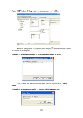 315
Fgura C.32 Ventana de diagramas con las relaciones entre tablas.
Ahora se debe guardar el diagrama, pulse el signo para visualizar la ventana
de cambios en un diagrama.
Figura C.33 Ventana de cambios en un diagrama de la base de datos.
Pulse el botón Yes para obtener la ventana para escoger el nombre Choose
Name.
Figura C.34 Ventana para escribir el nombre del diagrama creado.
 