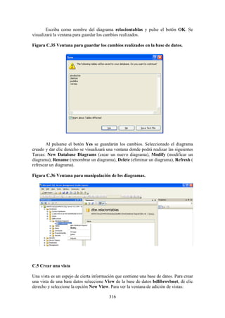 316
Escriba como nombre del diagrama relaciontablas y pulse el botón OK. Se
visualizará la ventana para guardar los cambios realizados.
Figura C.35 Ventana para guardar los cambios realizados en la base de datos.
Al pulsarse el botón Yes se guardarán los cambios. Seleccionado el diagrama
creado y dar clic derecho se visualizará una ventana donde podrá realizar las siguientes
Tareas: New Database Diagrams (crear un nuevo diagrama), Modify (modificar un
diagrama), Rename (renombrar un diagrama), Delete (eliminar un diagrama), Refresh (
refrescar un diagrama).
Figura C.36 Ventana para manipulación de los diagramas.
C.5 Crear una vista
Una vista es un espejo de cierta información que contiene una base de datos. Para crear
una vista de una base datos seleccione View de la base de datos bdlibrovbnet, dé clic
derecho y seleccione la opción New View. Para ver la ventana de adición de vistas:
 