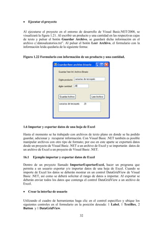 32
 Ejecutar el proyecto
Al ejecutarse el proyecto en el entorno de desarrollo de Visual Basic.NET/2008, se
visualizará la figura 1.21. Al escribir un producto y una cantidad en las respectivas cajas
de texto y pulsar el botón Guardar Archivo, se guardará dicha información en el
archivo c:datosaleatorios.txt”. Al pulsar el botón Leer Archivo, el formulario con la
información leída quedaría de la siguiente forma:
Figura 1.22 Formulario con información de un producto y una cantidad.
1.6 Importar y exportar datos de una hoja de Excel
Hasta el momento se ha trabajado con archivos de texto plano en donde se ha podido
guardar, adicionar y recuperar información. Con Visual Basic .NET también es posible
manipular archivos con otro tipo de formato; por eso en este aparte se exportará datos
desde un proyecto de Visual Basic .NET a un archivo de Excel y se importarán datos de
un archivo de Excel a un proyecto de Visual Basic .NET.
16.1 Ejemplo importar y exportar datos de Excel
Dentro de un proyecto llamado ImportarExportarExcel, hacer un programa que
permita a un usuario exportar y/o importar datos de una hoja de Excel. Cuando se
importe de Excel los datos se deberán mostrar en un control DataGridView de Visual
Basic .NET, así como se deberá solicitar el rango de datos a importar. Al exportar se
deberán enviar todos los datos que contenga el control DataGridView a un archivo de
Excel.
 Crear la interfaz de usuario
Utilizando el cuadro de herramientas haga clic en el control específico y ubique los
siguientes controles en el formulario en la posición deseada: 1 Label, 1 TextBox, 2
Button y 1 DataGridView.
 