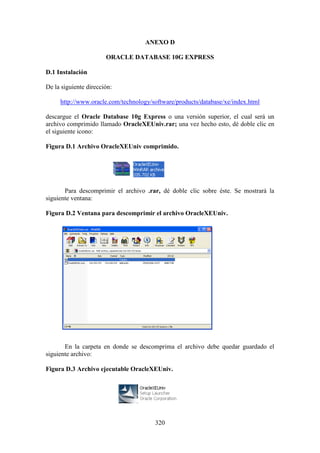 320
ANEXO D
ORACLE DATABASE 10G EXPRESS
D.1 Instalación
De la siguiente dirección:
http://www.oracle.com/technology/software/products/database/xe/index.html
descargue el Oracle Database 10g Express o una versión superior, el cual será un
archivo comprimido llamado OracleXEUniv.rar; una vez hecho esto, dé doble clic en
el siguiente icono:
Figura D.1 Archivo OracleXEUniv comprimido.
Para descomprimir el archivo .rar, dé doble clic sobre éste. Se mostrará la
siguiente ventana:
Figura D.2 Ventana para descomprimir el archivo OracleXEUniv.
En la carpeta en donde se descomprima el archivo debe quedar guardado el
siguiente archivo:
Figura D.3 Archivo ejecutable OracleXEUniv.
 