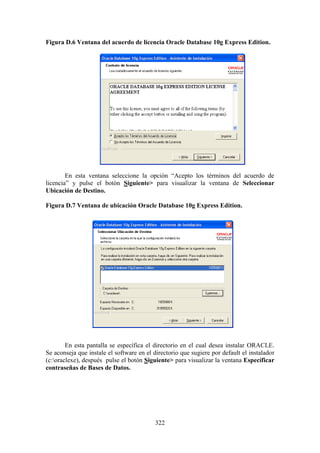 322
Figura D.6 Ventana del acuerdo de licencia Oracle Database 10g Express Edition.
En esta ventana seleccione la opción “Acepto los términos del acuerdo de
licencia” y pulse el botón Siguiente> para visualizar la ventana de Seleccionar
Ubicación de Destino.
Figura D.7 Ventana de ubicación Oracle Database 10g Express Edition.
En esta pantalla se específica el directorio en el cual desea instalar ORACLE.
Se aconseja que instale el software en el directorio que sugiere por default el instalador
(c:oraclexe), después pulse el botón Siguiente> para visualizar la ventana Específicar
contraseñas de Bases de Datos.
 