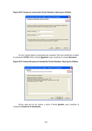323
Figura D.8 Ventana de contraseñas Oracle Database 10g Express Edition.
En esta ventana digite la contraseña que considere. Para esta instalación se digitó
la contraseña 123456. Pulse el botón Siguiente> para visualizar la ventana Resumen.
Figura D.9 Ventana Resumen de instalación Oracle Database 10g Express Edition.
Revise cada uno de los valores y pulse el botón Instalar, para visualizar la
ventana de Estado de la Instalación.
 